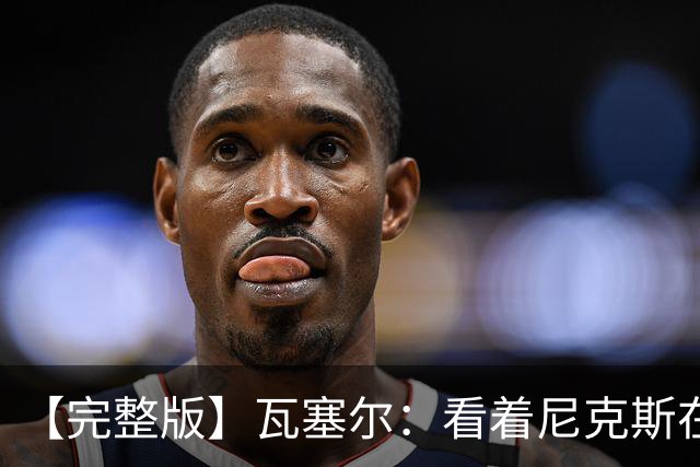 【完整版】瓦塞尔：看着尼克斯在我们的主场狂欢真的很痛苦