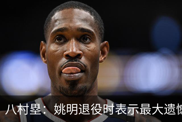 八村塁：姚明退役时表示最大遗憾是后继无人 我也在思考谁能接替我的位置